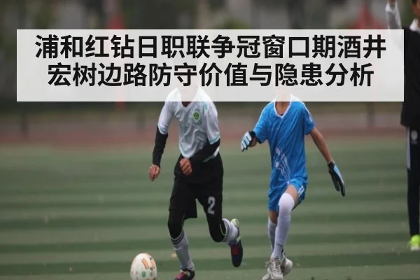 浦和红钻日职联争冠窗口期酒井宏树边路防守价值与隐患分析